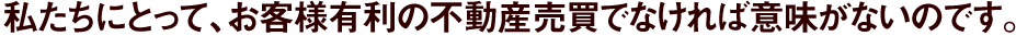 私たちにとって、お客様有利の不動産売買でなければ意味がないのです。