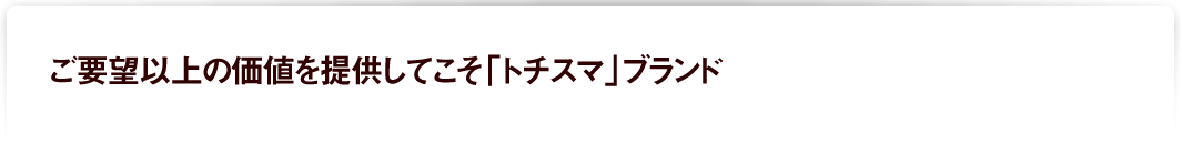 ご要望以上の価値をていきょうしてこそ「トチスマ」ブランド