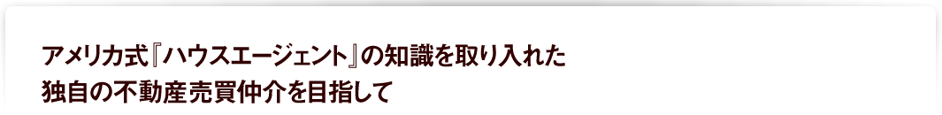 アメリカ式『ハウスエージェント』の知識を取り入れた独自の不動産売買仲介を目指して